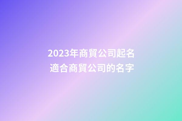 2023年商貿公司起名 適合商貿公司的名字